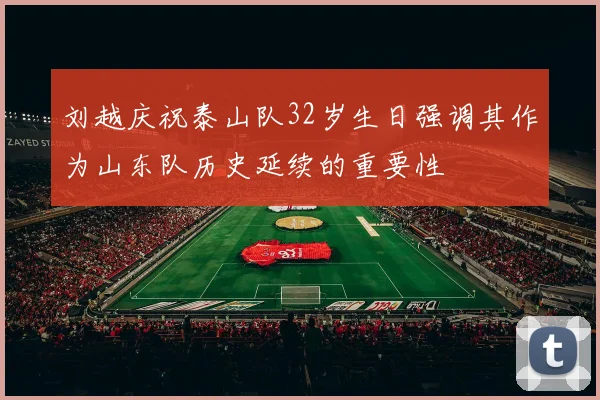 刘越庆祝泰山队32岁生日强调其作为山东队历史延续的重要性