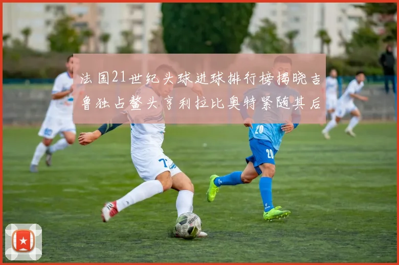 法国21世纪头球进球排行榜揭晓吉鲁独占鳌头亨利拉比奥特紧随其后