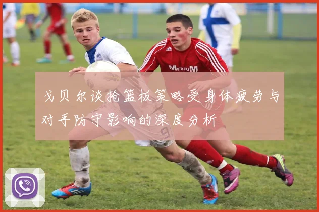 戈贝尔谈抢篮板策略受身体疲劳与对手防守影响的深度分析