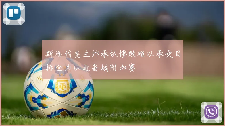 斯洛伐克主帅承认惨败难以承受目标全力以赴备战附加赛