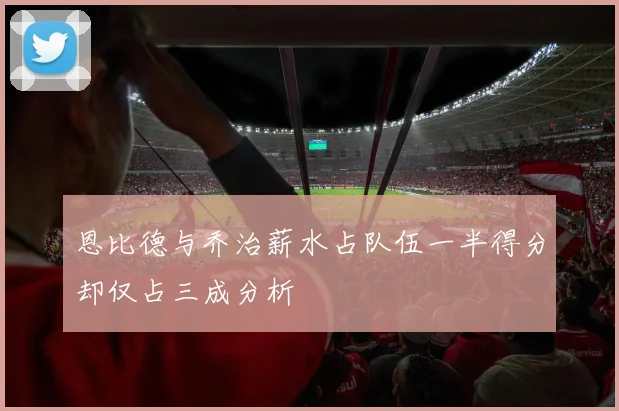 恩比德与乔治薪水占队伍一半得分却仅占三成分析
