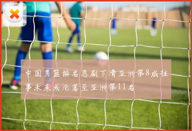 中国男篮排名急剧下滑亚洲第8成往事未来或沦落至亚洲第11名
