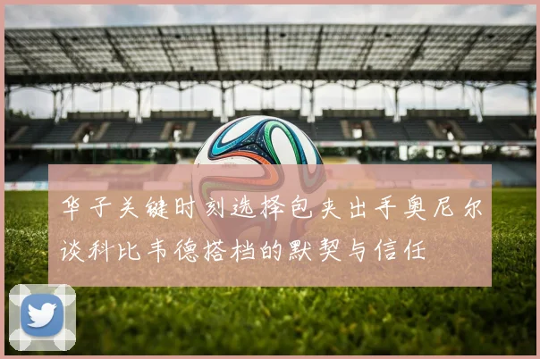 华子关键时刻选择包夹出手奥尼尔谈科比韦德搭档的默契与信任
