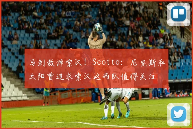 马刺裁掉索汉！Scotto：尼克斯和太阳曾追求索汉这两队值得关注