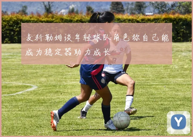 麦科勒姆谈年轻球队角色称自己能成为稳定器助力成长