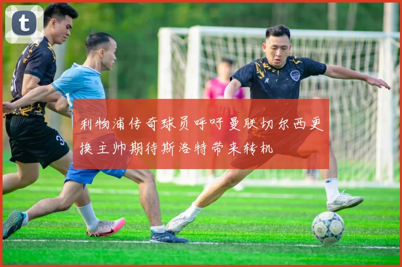 利物浦传奇球员呼吁曼联切尔西更换主帅期待斯洛特带来转机