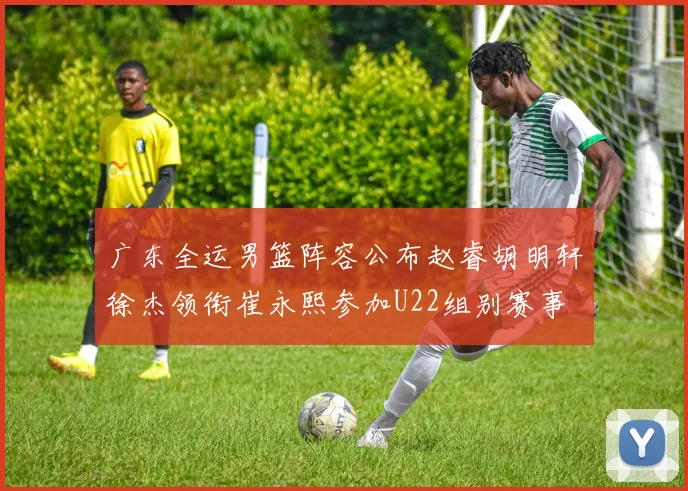 广东全运男篮阵容公布赵睿胡明轩徐杰领衔崔永熙参加U22组别赛事