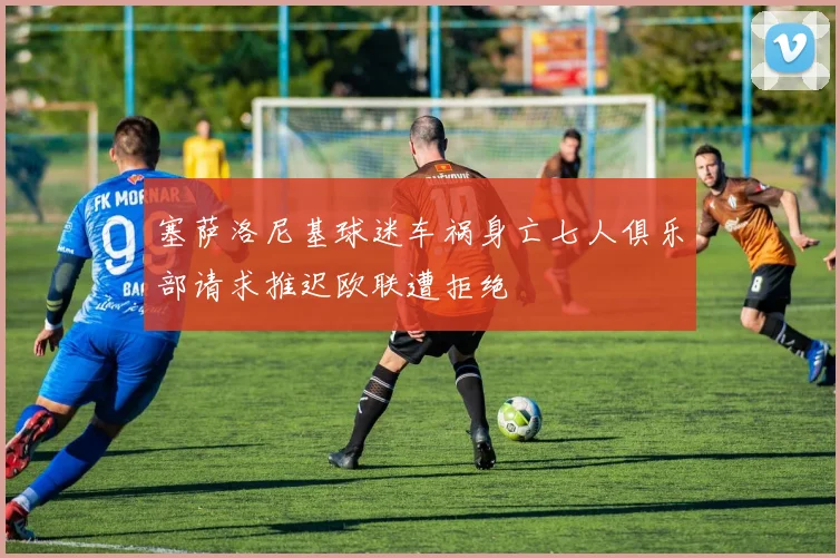 塞萨洛尼基球迷车祸身亡七人俱乐部请求推迟欧联遭拒绝