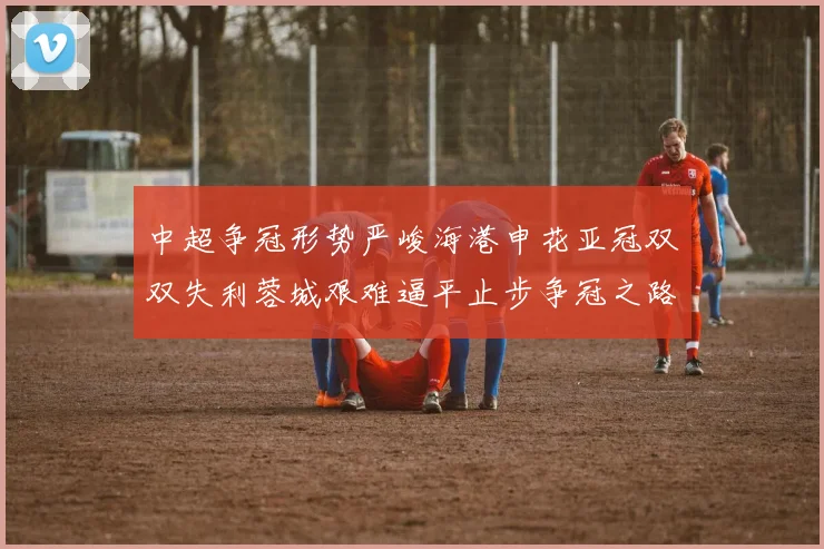 中超争冠形势严峻海港申花亚冠双双失利蓉城艰难逼平止步争冠之路