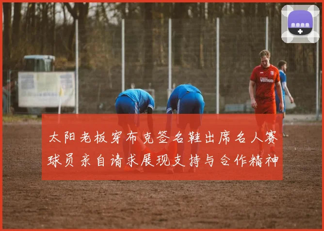 太阳老板穿布克签名鞋出席名人赛球员亲自请求展现支持与合作精神