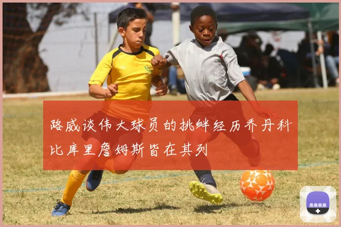 路威谈伟大球员的挑衅经历乔丹科比库里詹姆斯皆在其列