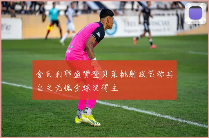 舍瓦利耶盛赞登贝莱挑射技艺称其当之无愧金球奖得主