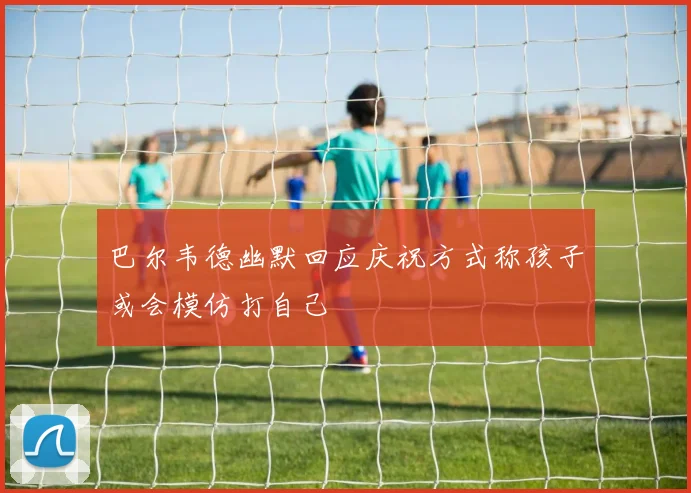 巴尔韦德幽默回应庆祝方式称孩子或会模仿打自己