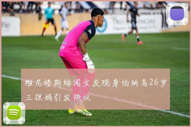 维尼修斯绯闻女友现身伯纳乌26岁三孩妈引发热议