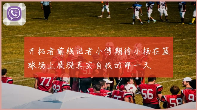 开拓者前线记者小傅期待小杨在篮球场上展现真实自我的那一天