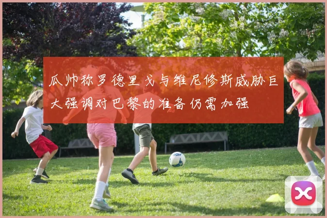 瓜帅称罗德里戈与维尼修斯威胁巨大强调对巴黎的准备仍需加强