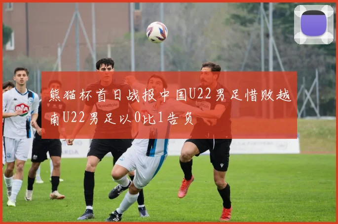 熊猫杯首日战报中国U22男足惜败越南U22男足以0比1告负