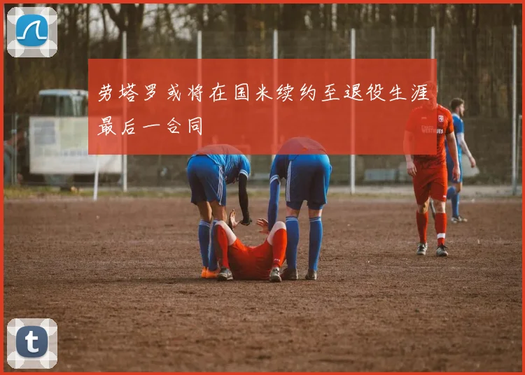 劳塔罗或将在国米续约至退役生涯最后一合同