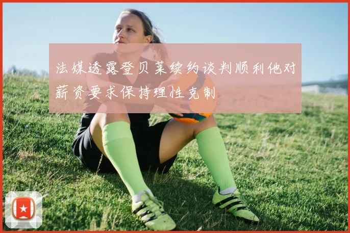 法媒透露登贝莱续约谈判顺利他对薪资要求保持理性克制