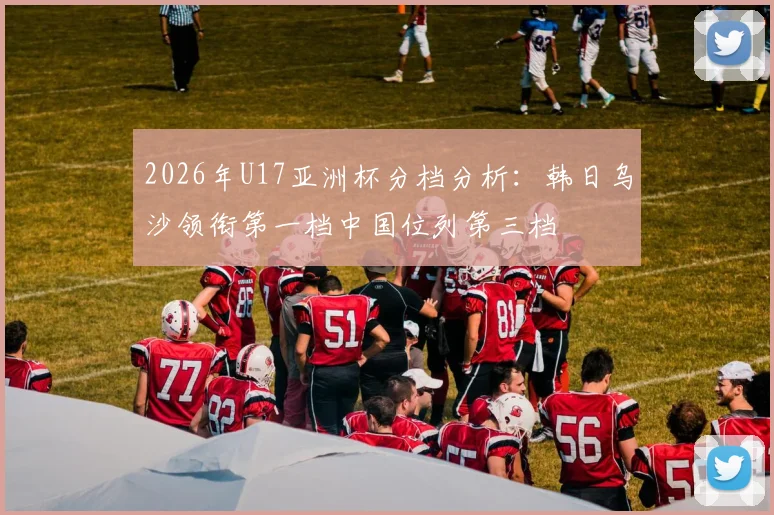 2026年U17亚洲杯分档分析：韩日乌沙领衔第一档中国位列第三档