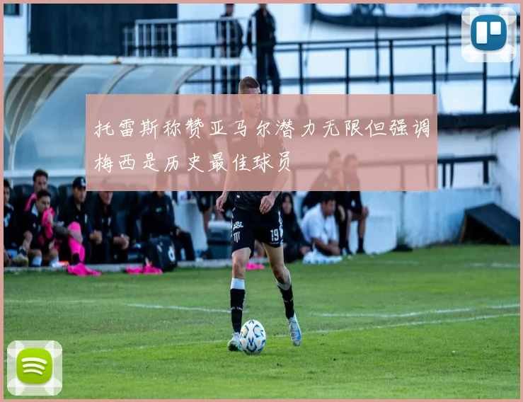 托雷斯称赞亚马尔潜力无限但强调梅西是历史最佳球员