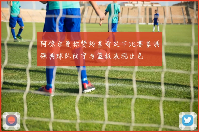 阿德尔曼称赞约基奇定下比赛基调强调球队防守与篮板表现出色