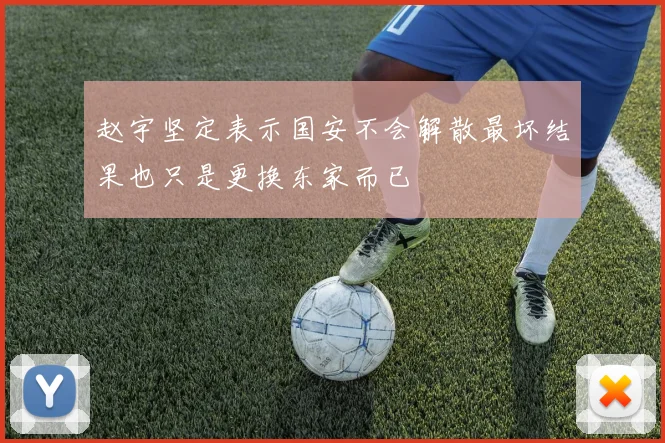 赵宇坚定表示国安不会解散最坏结果也只是更换东家而已