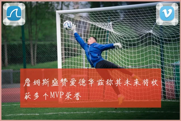 詹姆斯盛赞爱德华兹称其未来将收获多个MVP荣誉
