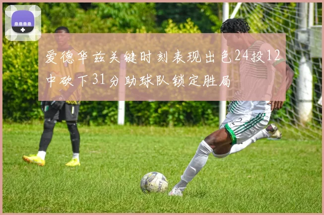爱德华兹关键时刻表现出色24投12中砍下31分助球队锁定胜局