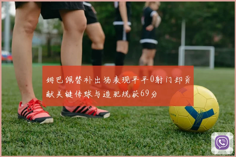 姆巴佩替补出场表现平平0射门却贡献关键传球与造犯规获69分