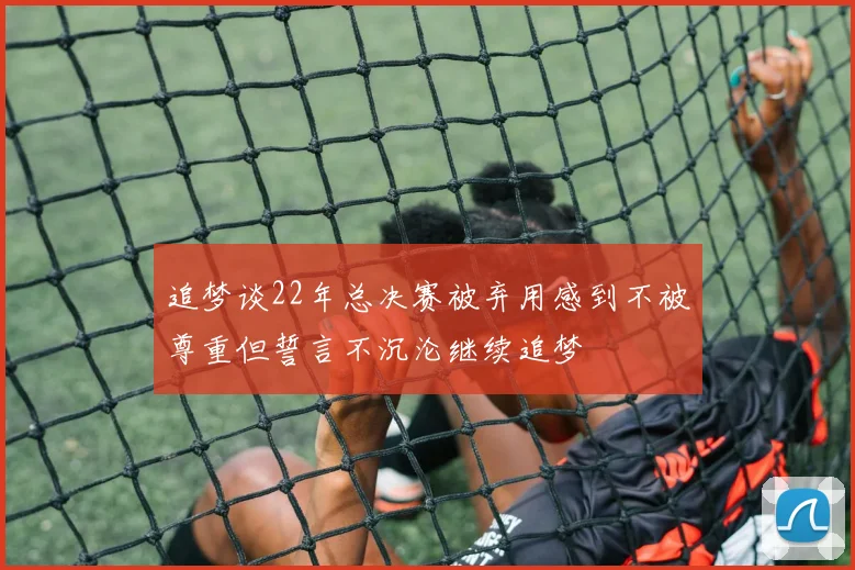 追梦谈22年总决赛被弃用感到不被尊重但誓言不沉沦继续追梦