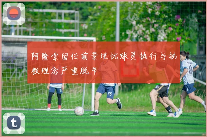阿隆索留任前景堪忧球员执行与执教理念严重脱节