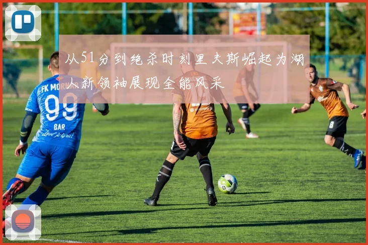 从51分到绝杀时刻里夫斯崛起为湖人新领袖展现全能风采