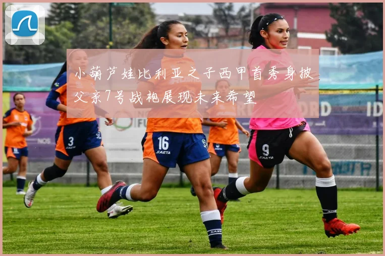 小葫芦娃比利亚之子西甲首秀身披父亲7号战袍展现未来希望