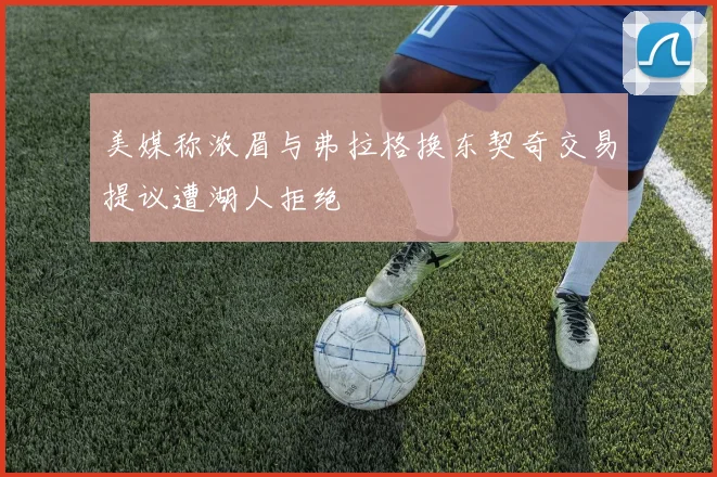 美媒称浓眉与弗拉格换东契奇交易提议遭湖人拒绝