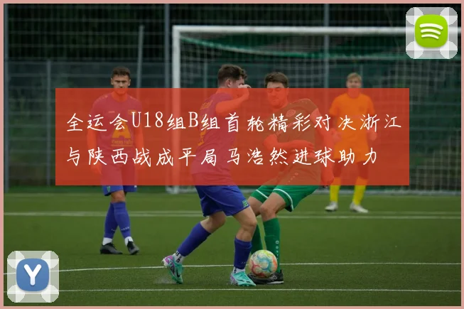 全运会U18组B组首轮精彩对决浙江与陕西战成平局马浩然进球助力