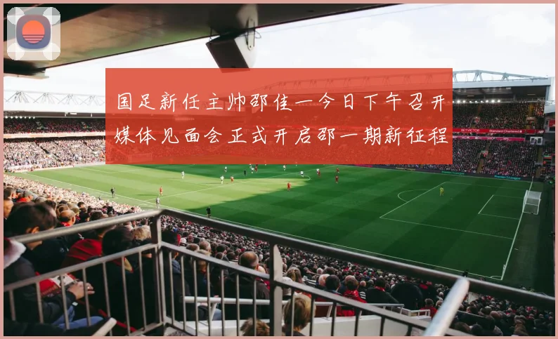 国足新任主帅邵佳一今日下午召开媒体见面会正式开启邵一期新征程