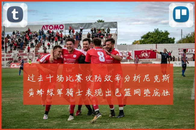 过去十场比赛攻防效率分析尼克斯黄蜂绿军骑士表现出色篮网垫底独占鳌头